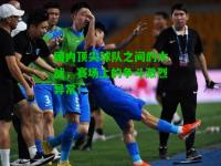 国内顶尖球队之间的大战，赛场上的争斗激烈异常！