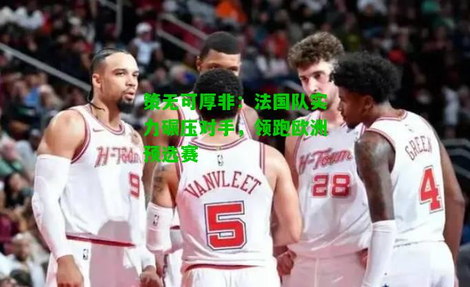 策无可厚非：法国队实力碾压对手，领跑欧洲预选赛