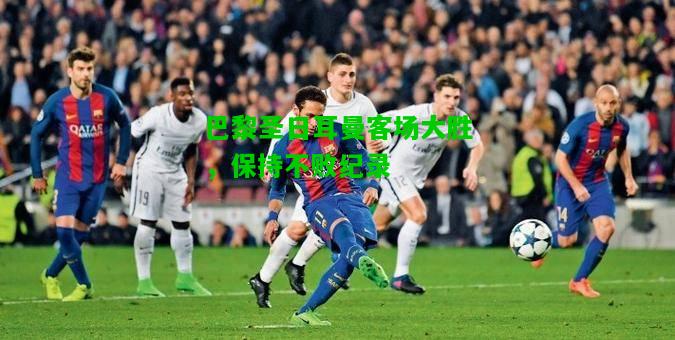 巴黎圣日耳曼客场大胜，保持不败纪录