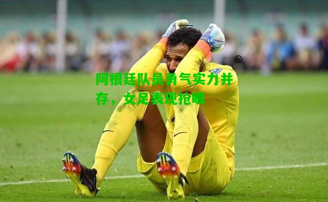 阿根廷队员勇气实力并存，女足表现抢眼