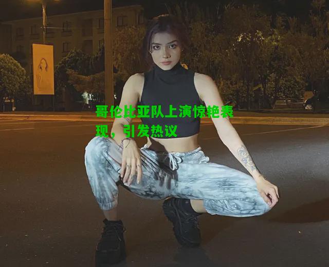 哥伦比亚队上演惊艳表现，引发热议