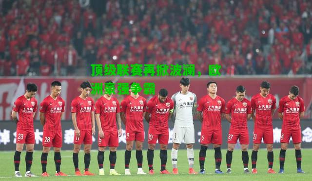 顶级联赛再掀波澜，欧洲豪强争霸