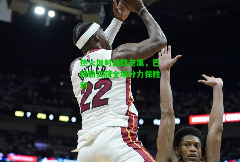 热火加时战胜老鹰，巴特勒贡献全场分力保胜利