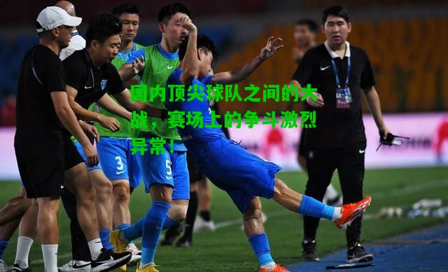 国内顶尖球队之间的大战，赛场上的争斗激烈异常！