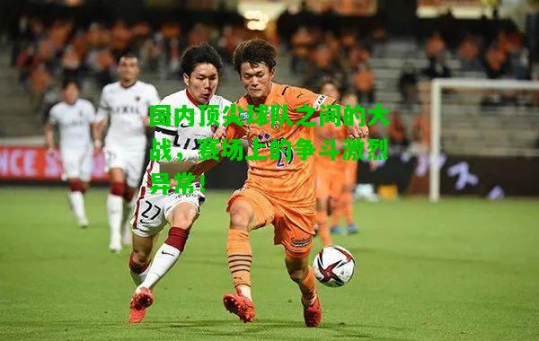 国内顶尖球队之间的大战，赛场上的争斗激烈异常！