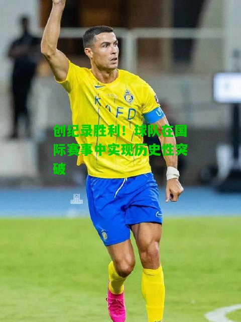创纪录胜利！球队在国际赛事中实现历史性突破