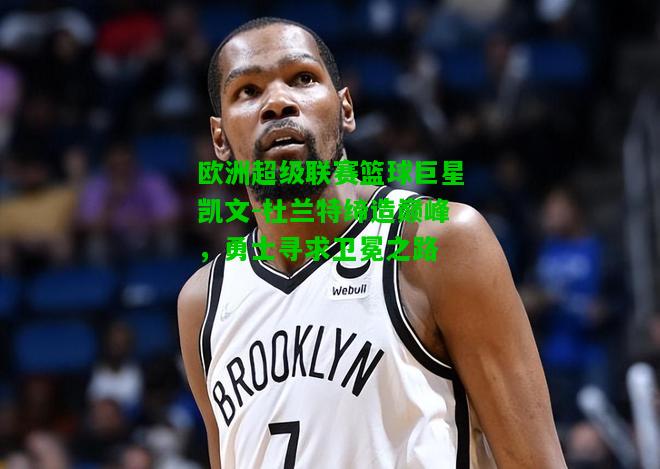 欧洲超级联赛篮球巨星凯文-杜兰特缔造巅峰，勇士寻求卫冕之路