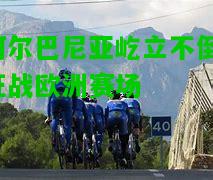 阿尔巴尼亚屹立不倒，征战欧洲赛场