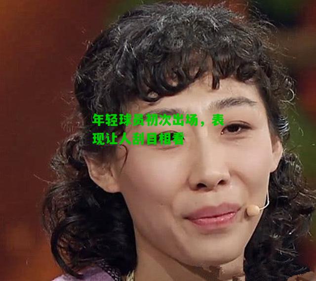 年轻球员初次出场，表现让人刮目相看