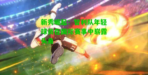 新秀崛起：智利队年轻球员在国际赛事中崭露头角